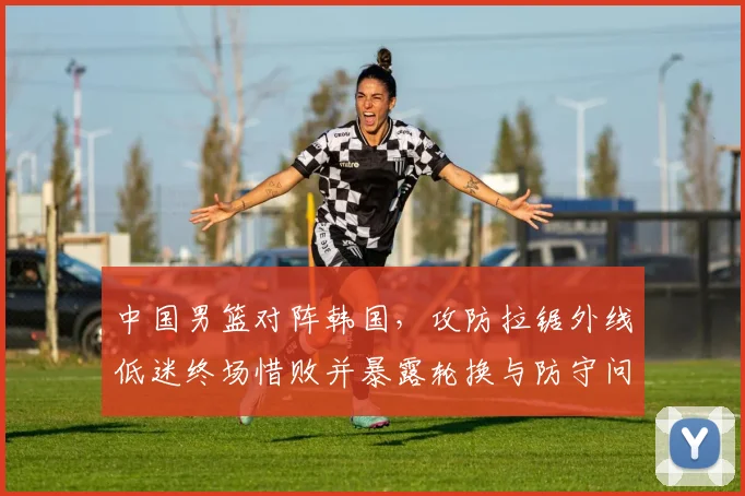 中国男篮对阵韩国，攻防拉锯外线低迷终场惜败并暴露轮换与防守问题