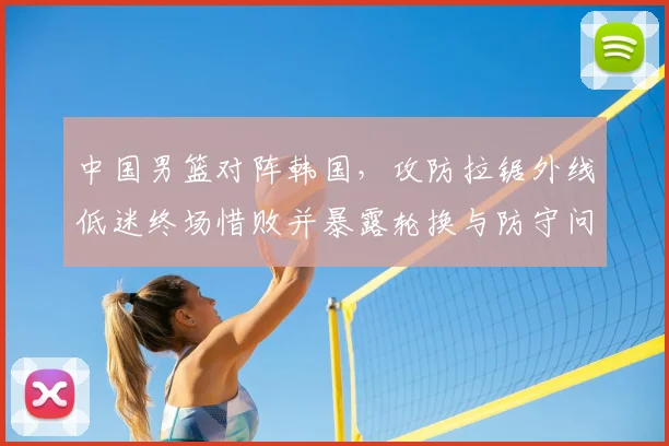 中国男篮对阵韩国，攻防拉锯外线低迷终场惜败并暴露轮换与防守问题