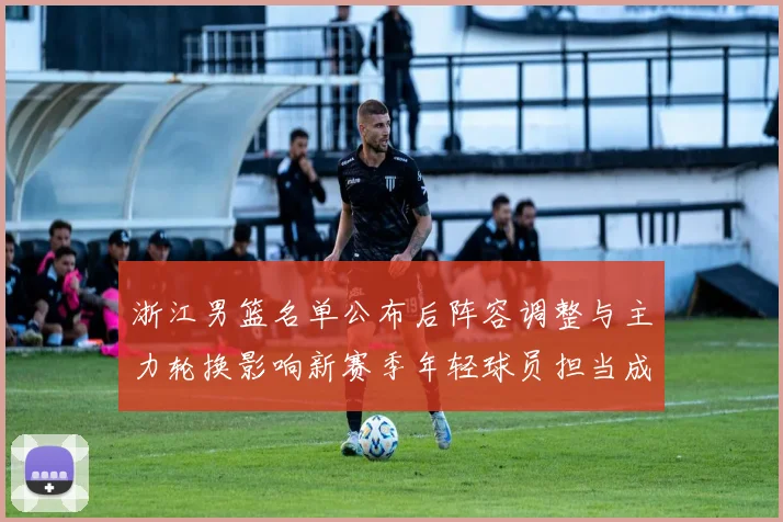 浙江男篮名单公布后阵容调整与主力轮换影响新赛季年轻球员担当成看点