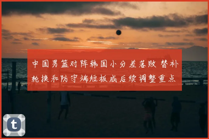 中国男篮对阵韩国小分差落败 替补轮换和防守端短板成后续调整重点