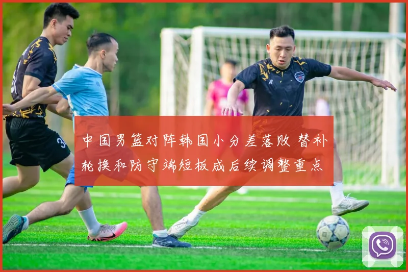 中国男篮对阵韩国小分差落败 替补轮换和防守端短板成后续调整重点