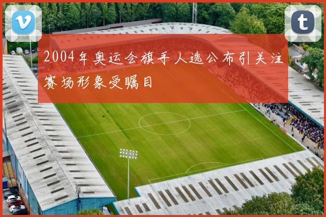 2004年奥运会旗手人选公布引关注赛场形象受瞩目