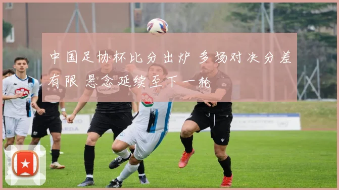 中国足协杯比分出炉 多场对决分差有限 悬念延续至下一轮