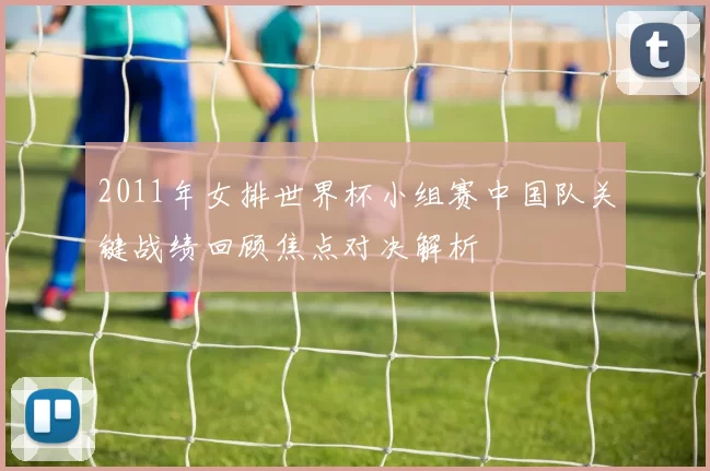 2011年女排世界杯小组赛中国队关键战绩回顾焦点对决解析