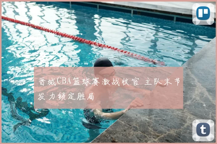 晋城CBA篮球赛激战收官 主队末节发力锁定胜局