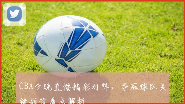 CBA今晚直播精彩对阵，争冠球队关键战役看点解析
