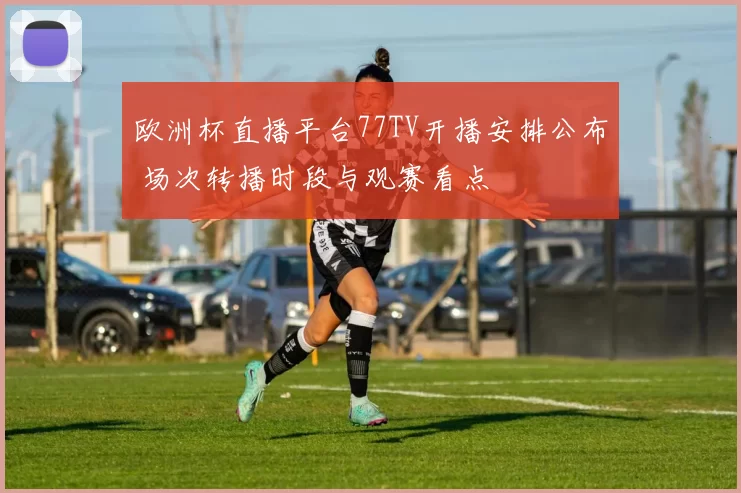 欧洲杯直播平台77TV开播安排公布 场次转播时段与观赛看点