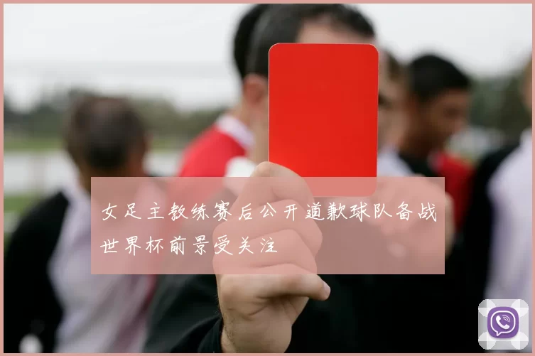 女足主教练赛后公开道歉球队备战世界杯前景受关注