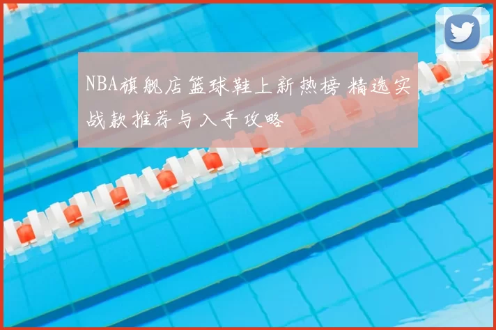 NBA旗舰店篮球鞋上新热榜 精选实战款推荐与入手攻略