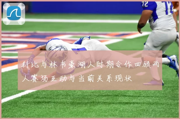 科比与林书豪湖人时期合作回顾两人赛场互动与当前关系现状
