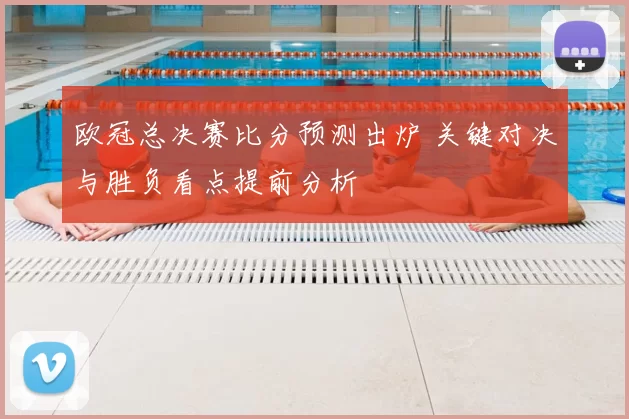 欧冠总决赛比分预测出炉 关键对决与胜负看点提前分析