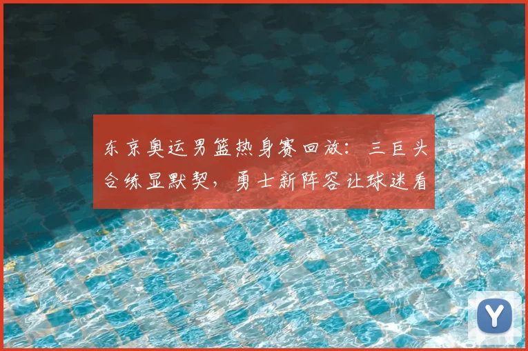 东京奥运男篮热身赛回放：三巨头合练显默契，勇士新阵容让球迷看好