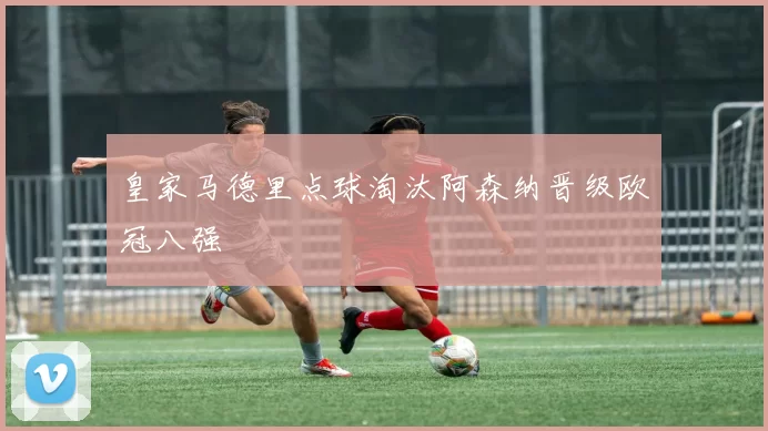 皇家马德里点球淘汰阿森纳晋级欧冠八强