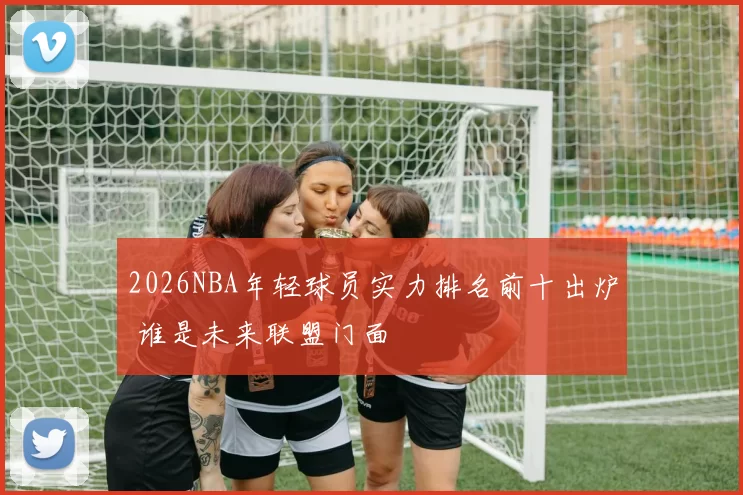 2026NBA年轻球员实力排名前十出炉 谁是未来联盟门面