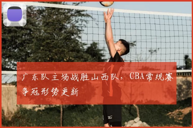 广东队主场战胜山西队,CBA常规赛争冠形势更新