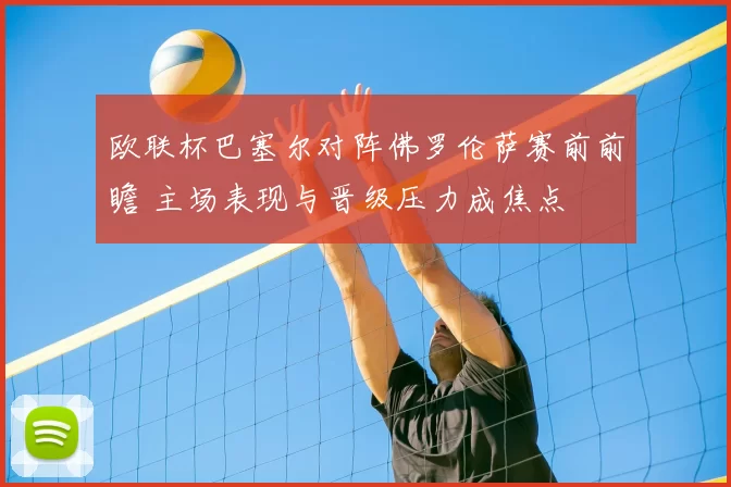 欧联杯巴塞尔对阵佛罗伦萨赛前前瞻 主场表现与晋级压力成焦点