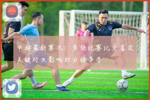 中超最新赛况：多场比赛比分落定关键对决影响积分榜争夺