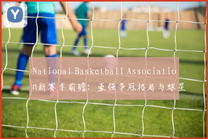 National Basketball Association新赛季前瞻：豪强争冠格局与球星动向解析