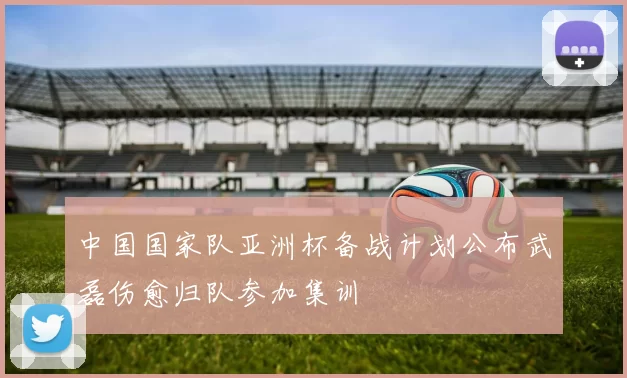 中国国家队亚洲杯备战计划公布武磊伤愈归队参加集训