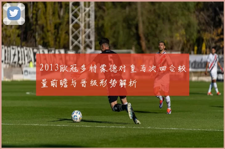 2013欧冠多特蒙德对皇马次回合较量前瞻与晋级形势解析