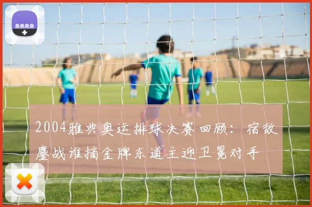 2004雅典奥运排球决赛回顾：宿敌鏖战谁摘金牌东道主迎卫冕对手