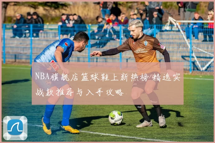 NBA旗舰店篮球鞋上新热榜 精选实战款推荐与入手攻略