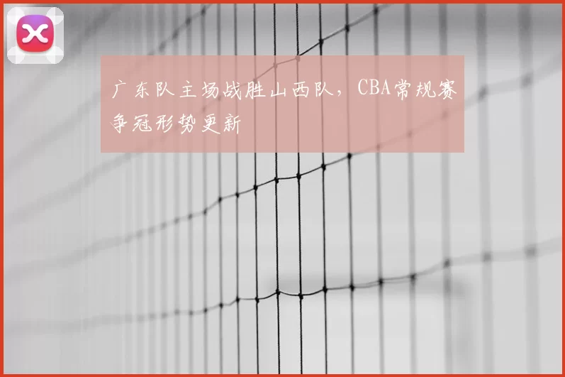 广东队主场战胜山西队，CBA常规赛争冠形势更新