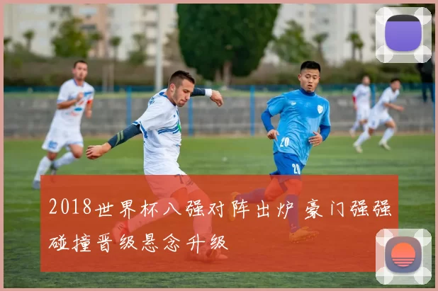 2018世界杯八强对阵出炉 豪门强强碰撞晋级悬念升级