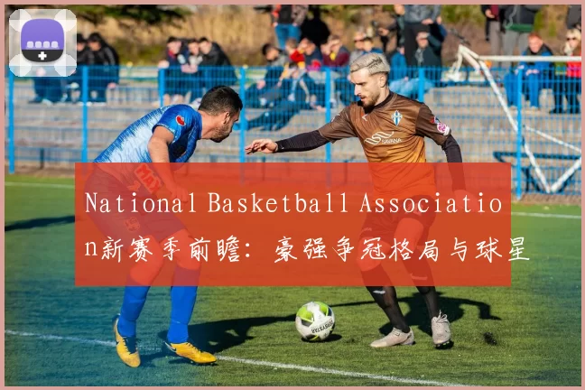 National Basketball Association新赛季前瞻：豪强争冠格局与球星动向解析