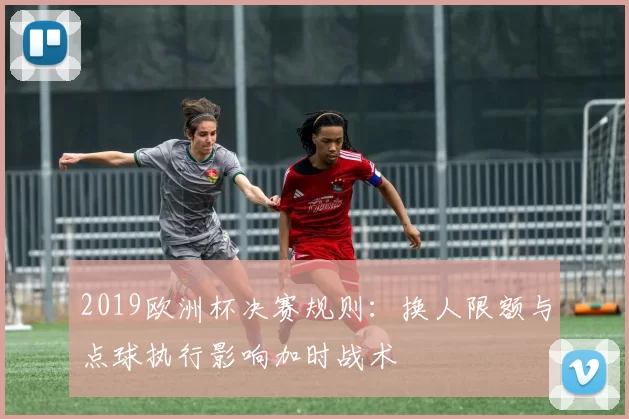 2019欧洲杯决赛规则：换人限额与点球执行影响加时战术