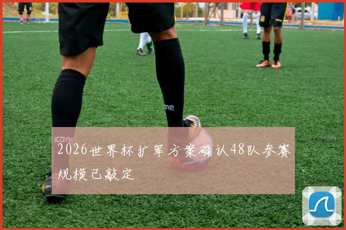 2026世界杯扩军方案确认48队参赛规模已敲定