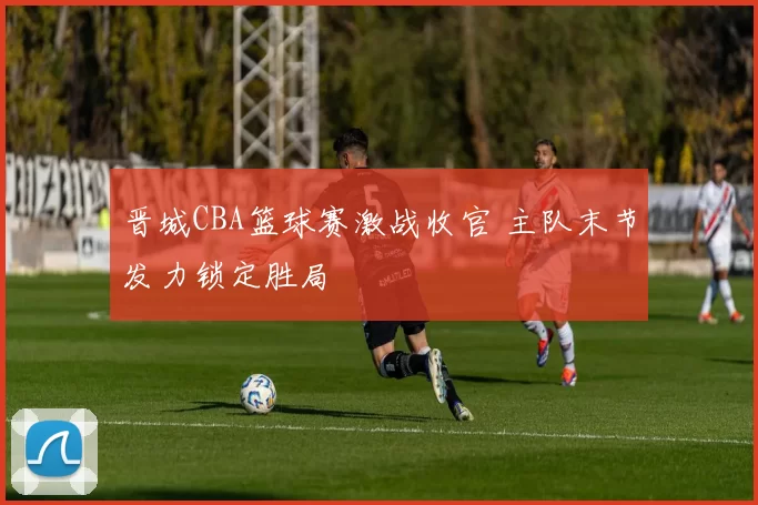 晋城CBA篮球赛激战收官 主队末节发力锁定胜局