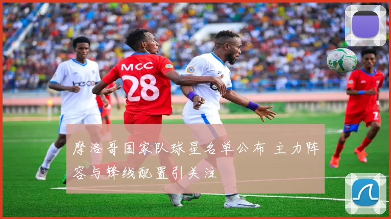 摩洛哥国家队球星名单公布 主力阵容与锋线配置引关注