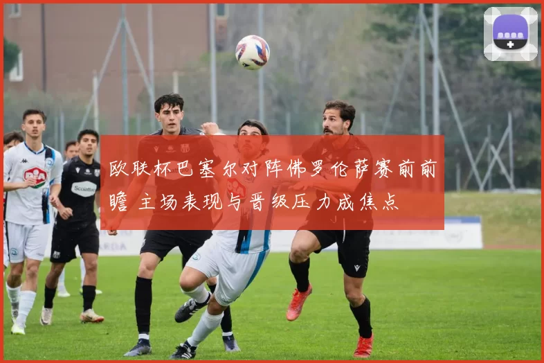 欧联杯巴塞尔对阵佛罗伦萨赛前前瞻 主场表现与晋级压力成焦点