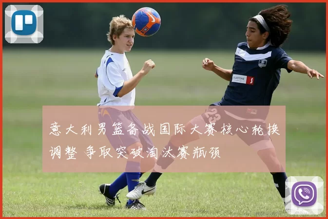 意大利男篮备战国际大赛核心轮换调整 争取突破淘汰赛瓶颈