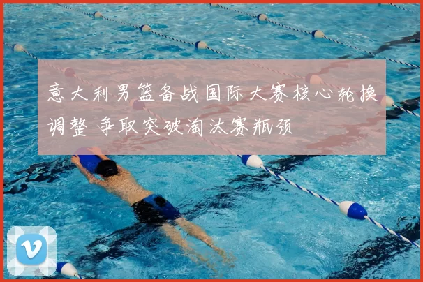 意大利男篮备战国际大赛核心轮换调整 争取突破淘汰赛瓶颈