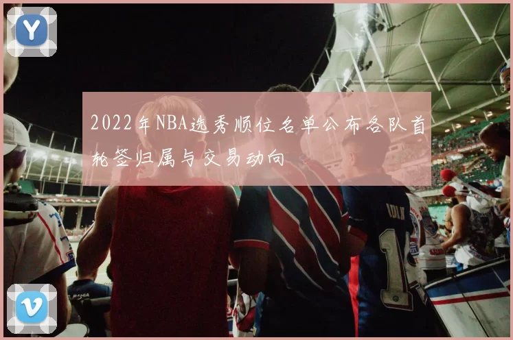 2022年NBA选秀顺位名单公布各队首轮签归属与交易动向