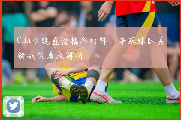 CBA今晚直播精彩对阵,争冠球队关键战役看点解析