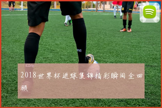 2018世界杯进球集锦精彩瞬间全回顾