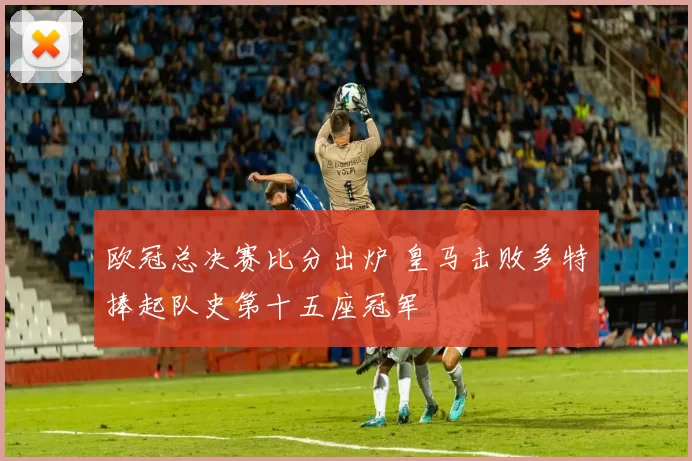 欧冠总决赛比分出炉 皇马击败多特捧起队史第十五座冠军