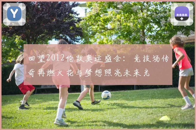 回望2012伦敦奥运盛会：竞技场传奇再燃火花与梦想照亮未来光