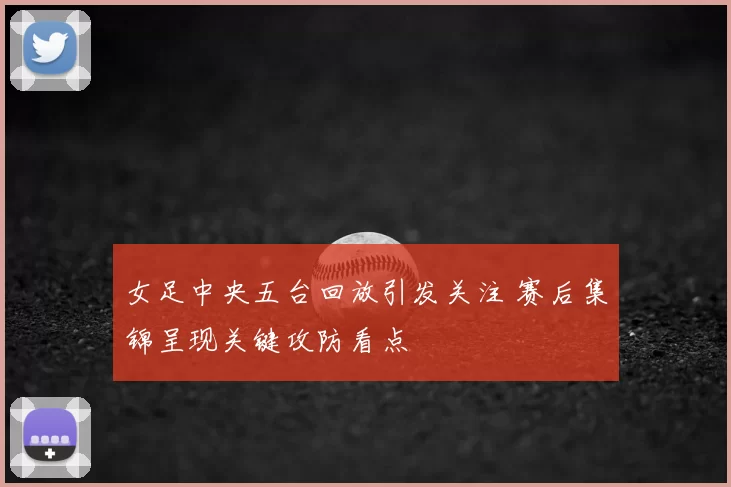 女足中央五台回放引发关注 赛后集锦呈现关键攻防看点