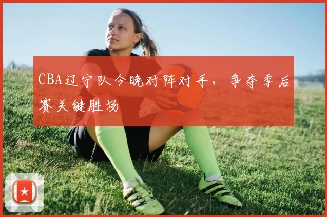 CBA辽宁队今晚对阵对手，争夺季后赛关键胜场