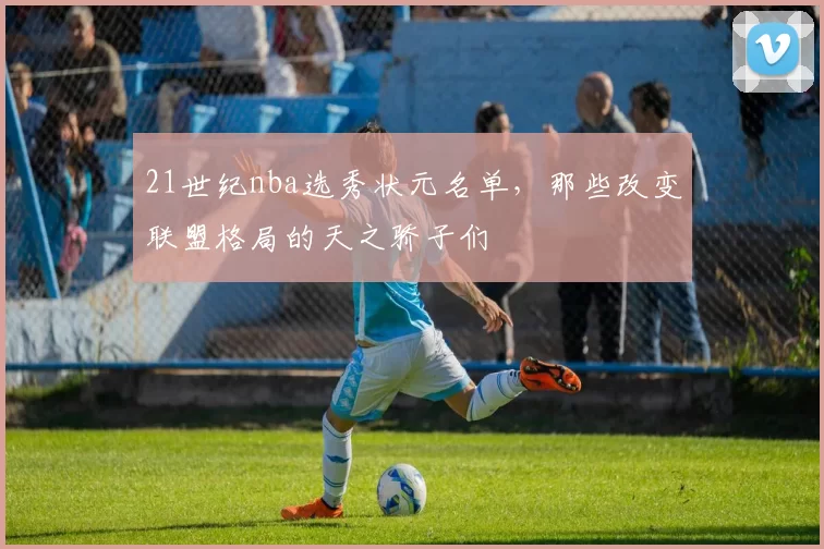 21世纪nba选秀状元名单，那些改变联盟格局的天之骄子们