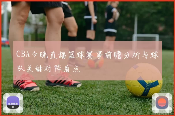 CBA今晚直播篮球赛事前瞻分析与球队关键对阵看点