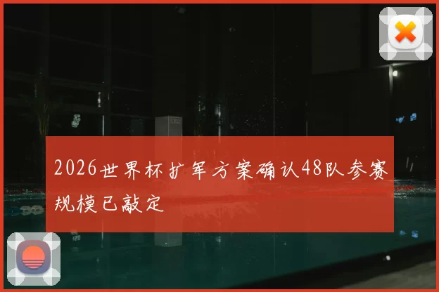 2026世界杯扩军方案确认48队参赛规模已敲定