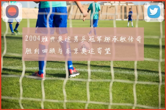 2004雅典奥运男乒冠军柳承敏传奇胜利回顾与东京奥运寄望