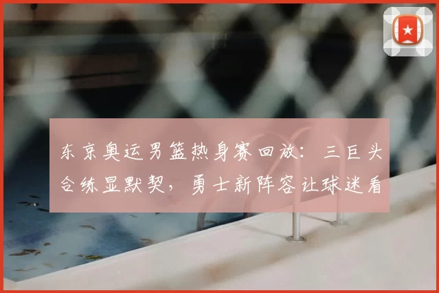 东京奥运男篮热身赛回放:三巨头合练显默契,勇士新阵容让球迷看好