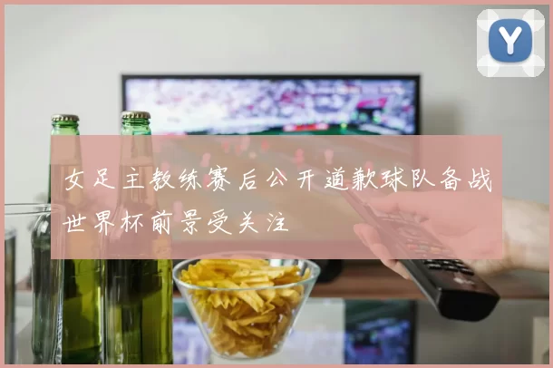 女足主教练赛后公开道歉球队备战世界杯前景受关注