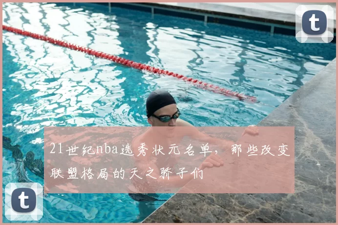 21世纪nba选秀状元名单,那些改变联盟格局的天之骄子们